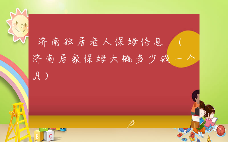 济南独居老人保姆信息 (济南居家保姆大概多少钱一个月)